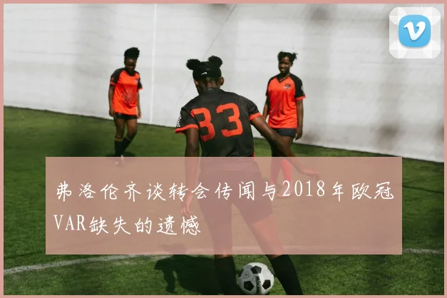 弗洛伦齐谈转会传闻与2018年欧冠VAR缺失的遗憾