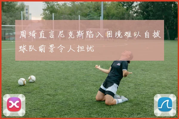 周琦直言尼克斯陷入困境难以自拔球队前景令人担忧