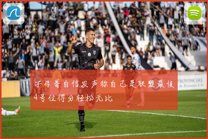 字母哥自信发声称自己是联盟最佳4号位得分轻松无比