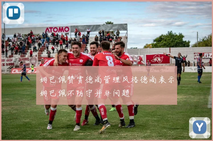 姆巴佩赞赏德尚管理风格德尚表示姆巴佩不防守并非问题