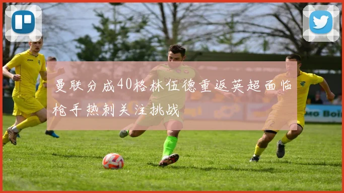 曼联分成40格林伍德重返英超面临枪手热刺关注挑战