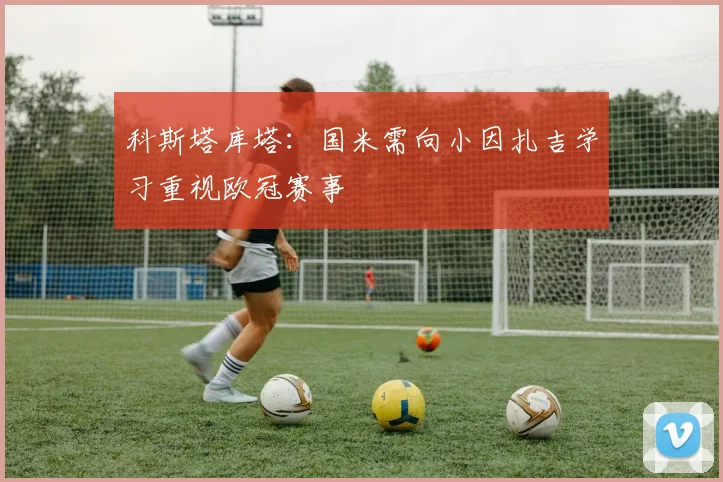 科斯塔库塔：国米需向小因扎吉学习重视欧冠赛事