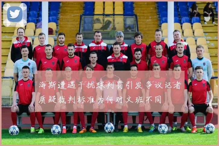 海斯遭遇干扰球判罚引发争议记者质疑裁判标准为何对文班不同