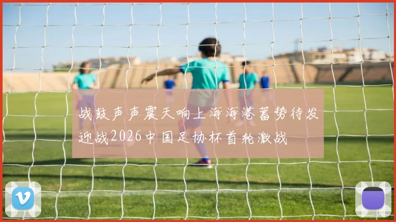 战鼓声声震天响上海海港蓄势待发迎战2026中国足协杯首轮激战