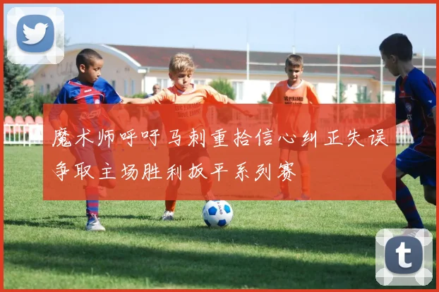 魔术师呼吁马刺重拾信心纠正失误争取主场胜利扳平系列赛