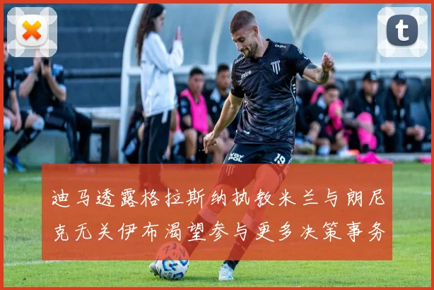 迪马透露格拉斯纳执教米兰与朗尼克无关伊布渴望参与更多决策事务