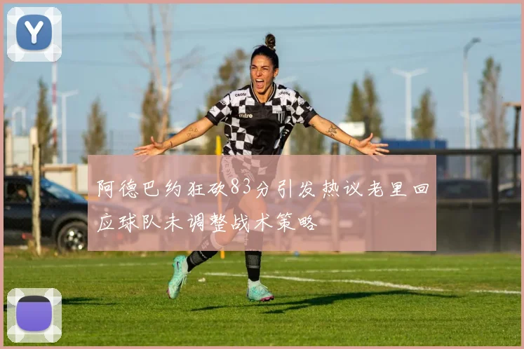 阿德巴约狂砍83分引发热议老里回应球队未调整战术策略