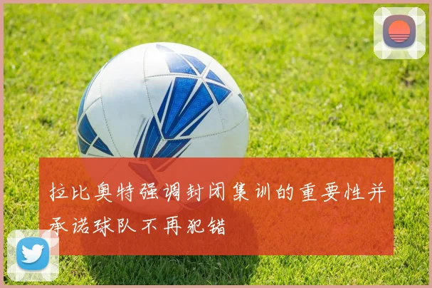 拉比奥特强调封闭集训的重要性并承诺球队不再犯错