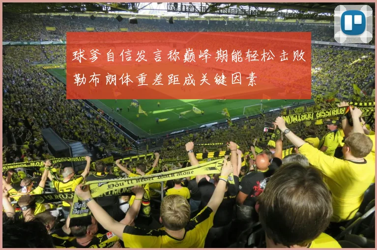 球爹自信发言称巅峰期能轻松击败勒布朗体重差距成关键因素