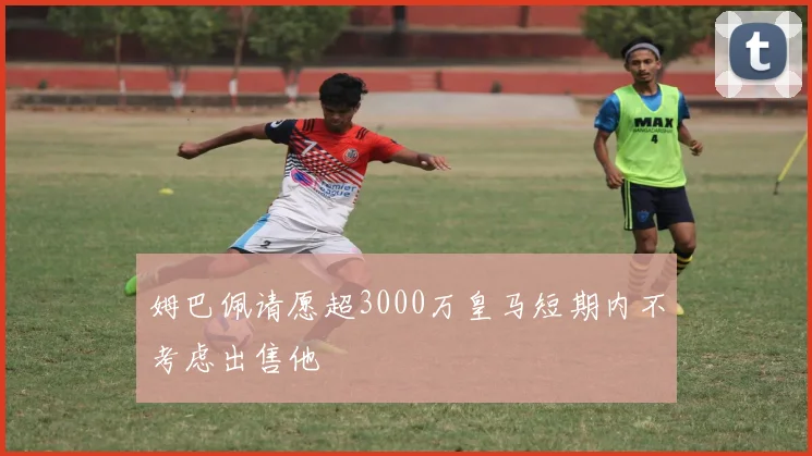 姆巴佩请愿超3000万皇马短期内不考虑出售他