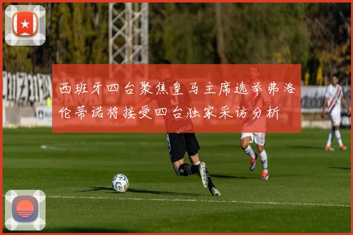 西班牙四台聚焦皇马主席选举弗洛伦蒂诺将接受四台独家采访分析