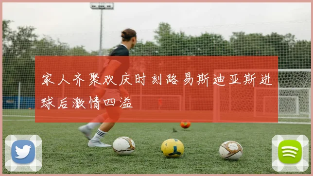 家人齐聚欢庆时刻路易斯迪亚斯进球后激情四溢