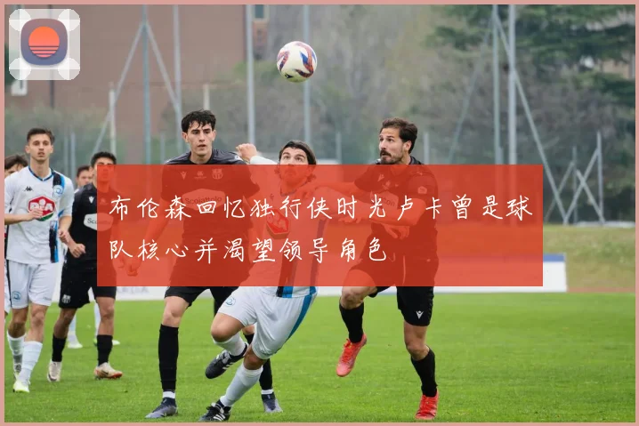 布伦森回忆独行侠时光卢卡曾是球队核心并渴望领导角色
