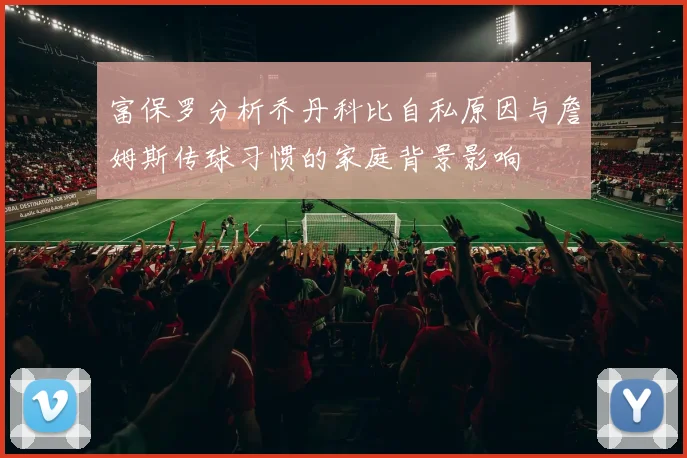 富保罗分析乔丹科比自私原因与詹姆斯传球习惯的家庭背景影响