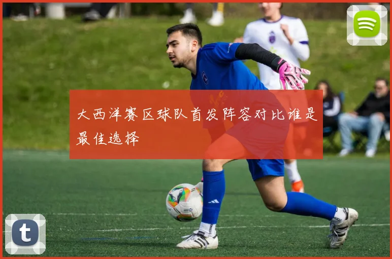 大西洋赛区球队首发阵容对比谁是最佳选择