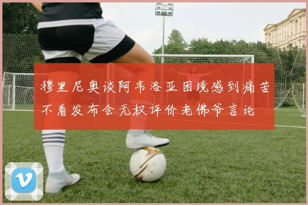 穆里尼奥谈阿韦洛亚困境感到痛苦不看发布会无权评价老佛爷言论