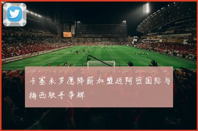 卡塞米罗愿降薪加盟迈阿密国际与梅西联手争辉