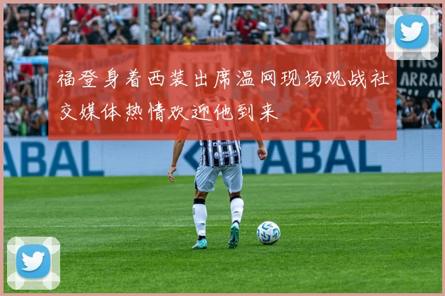 福登身着西装出席温网现场观战社交媒体热情欢迎他到来