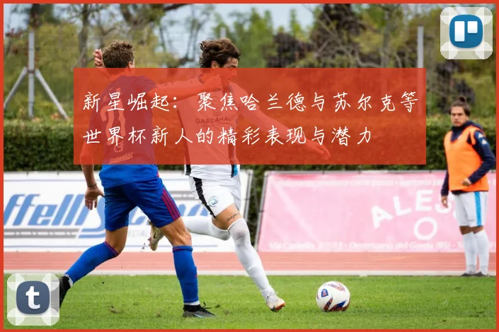 新星崛起：聚焦哈兰德与苏尔克等世界杯新人的精彩表现与潜力