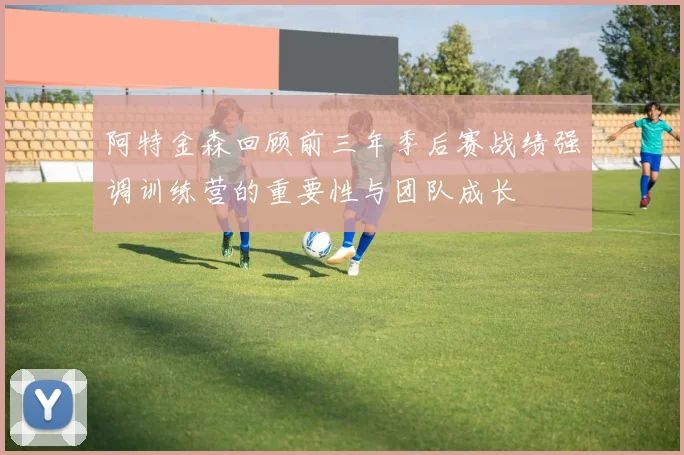 阿特金森回顾前三年季后赛战绩强调训练营的重要性与团队成长