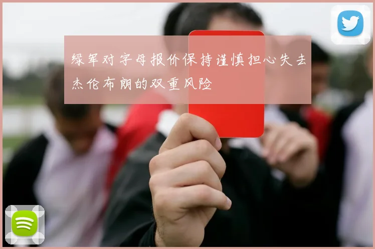 绿军对字母报价保持谨慎担心失去杰伦布朗的双重风险