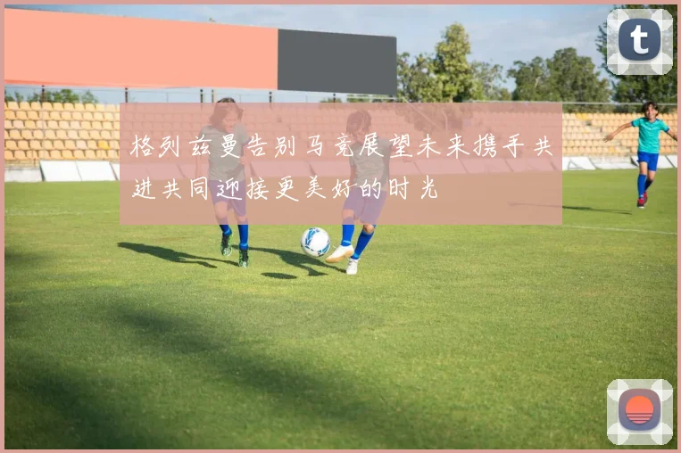 格列兹曼告别马竞展望未来携手共进共同迎接更美好的时光