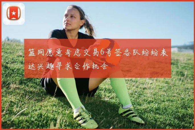 篮网愿意考虑交易6号签各队纷纷表达兴趣寻求合作机会