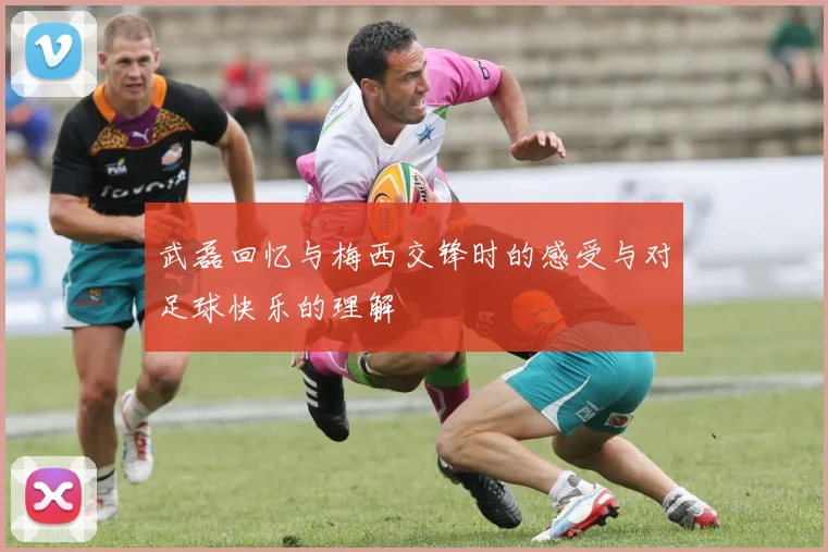 武磊回忆与梅西交锋时的感受与对足球快乐的理解