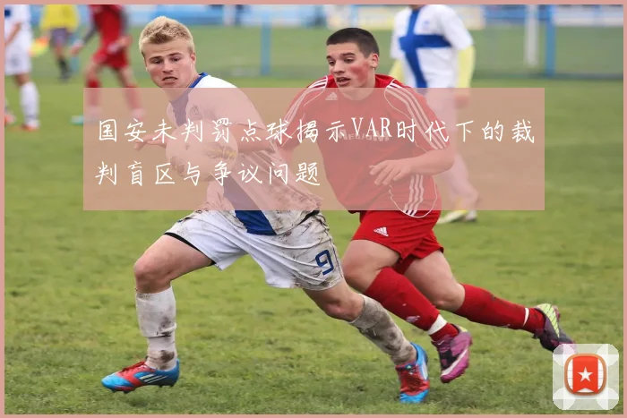 国安未判罚点球揭示VAR时代下的裁判盲区与争议问题
